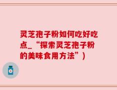 灵芝孢子粉如何吃好吃点_“探索灵芝孢子粉的美味食用方法”)