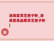 浙晟堂灵芝孢子粉_浙晟堂高品质灵芝孢子粉)