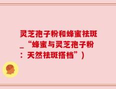 灵芝孢子粉和蜂蜜祛斑_“蜂蜜与灵芝孢子粉：天然祛斑搭档”)