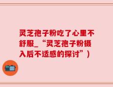 灵芝孢子粉吃了心里不舒服_“灵芝孢子粉摄入后不适感的探讨”)
