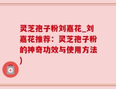 灵芝孢子粉刘嘉花_刘嘉花推荐：灵芝孢子粉的神奇功效与使用方法)