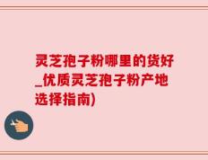 灵芝孢子粉哪里的货好_优质灵芝孢子粉产地选择指南)