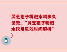 灵芝孢子粉泡水喝多久见效_“灵芝孢子粉泡水饮用见效时间解析”)