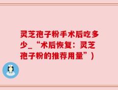 灵芝孢子粉手术后吃多少_“术后恢复：灵芝孢子粉的推荐用量”)