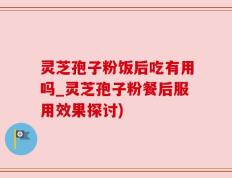灵芝孢子粉饭后吃有用吗_灵芝孢子粉餐后服用效果探讨)