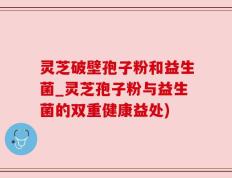 灵芝破壁孢子粉和益生菌_灵芝孢子粉与益生菌的双重健康益处)