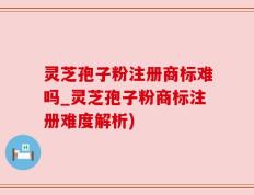 灵芝孢子粉注册商标难吗_灵芝孢子粉商标注册难度解析)
