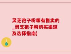 灵芝孢子粉哪有售卖的_灵芝孢子粉购买渠道及选择指南)