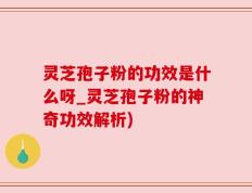 灵芝孢子粉的功效是什么呀_灵芝孢子粉的神奇功效解析)