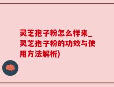 灵芝孢子粉怎么样来_灵芝孢子粉的功效与使用方法解析)