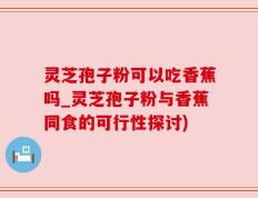灵芝孢子粉可以吃香蕉吗_灵芝孢子粉与香蕉同食的可行性探讨)