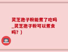灵芝孢子粉能煮了吃吗_灵芝孢子粉可以煮食吗？)