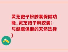 灵芝孢子粉胶囊保健功能_灵芝孢子粉胶囊：与健康保健的天然选择)
