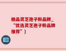 精品灵芝孢子粉品牌_“优选灵芝孢子粉品牌推荐”)