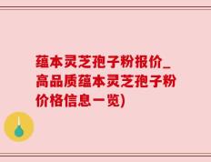 蕴本灵芝孢子粉报价_高品质蕴本灵芝孢子粉价格信息一览)