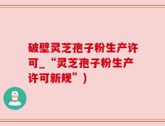 破壁灵芝孢子粉生产许可_“灵芝孢子粉生产许可新规”)