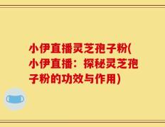 小伊直播灵芝孢子粉(小伊直播：探秘灵芝孢子粉的功效与作用)