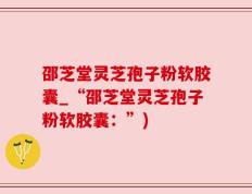 邵芝堂灵芝孢子粉软胶囊_“邵芝堂灵芝孢子粉软胶囊：”)