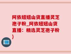 阿依妞妞山货直播灵芝孢子粉_阿依妞妞山货直播：精选灵芝孢子粉)