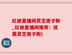红艳直播间灵芝孢子粉_红艳直播间推荐：优质灵芝孢子粉)
