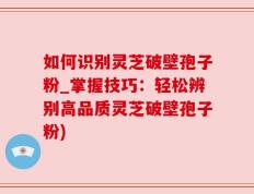 如何识别灵芝破壁孢子粉_掌握技巧：轻松辨别高品质灵芝破壁孢子粉)