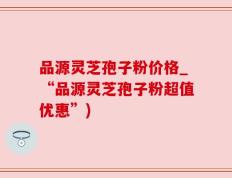 品源灵芝孢子粉价格_“品源灵芝孢子粉超值优惠”)