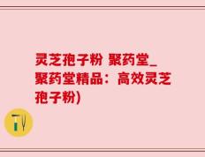 灵芝孢子粉 聚药堂_聚药堂精品：高效灵芝孢子粉)