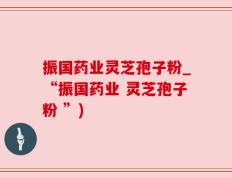 振国药业灵芝孢子粉_“振国药业 灵芝孢子粉 ”)