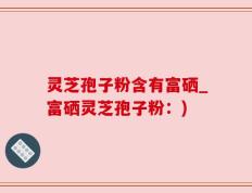 灵芝孢子粉含有富硒_富硒灵芝孢子粉：)