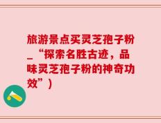 旅游景点买灵芝孢子粉_“探索名胜古迹，品味灵芝孢子粉的神奇功效”)