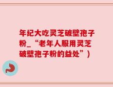 年纪大吃灵芝破壁孢子粉_“老年人服用灵芝破壁孢子粉的益处”)