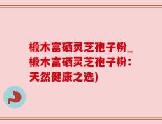 椴木富硒灵芝孢子粉_椴木富硒灵芝孢子粉：天然健康之选)