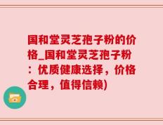 国和堂灵芝孢子粉的价格_国和堂灵芝孢子粉：优质健康选择，价格合理，值得信赖)