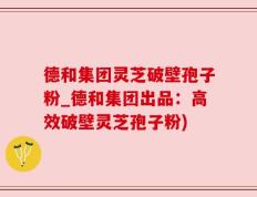 德和集团灵芝破壁孢子粉_德和集团出品：高效破壁灵芝孢子粉)