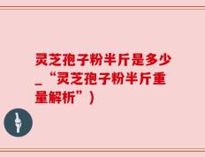 灵芝孢子粉半斤是多少_“灵芝孢子粉半斤重量解析”)