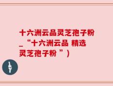 十六洲云品灵芝孢子粉_“十六洲云品 精选灵芝孢子粉 ”)