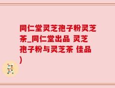 同仁堂灵芝孢子粉灵芝茶_同仁堂出品 灵芝孢子粉与灵芝茶 佳品)