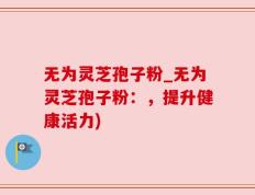 无为灵芝孢子粉_无为灵芝孢子粉：，提升健康活力)