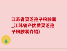 江苏省灵芝孢子粉胶囊_江苏省产优质灵芝孢子粉胶囊介绍)