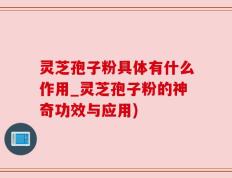 灵芝孢子粉具体有什么作用_灵芝孢子粉的神奇功效与应用)