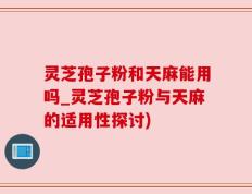 灵芝孢子粉和天麻能用吗_灵芝孢子粉与天麻的适用性探讨)