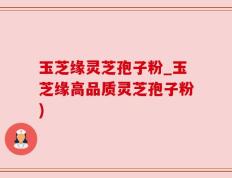玉芝缘灵芝孢子粉_玉芝缘高品质灵芝孢子粉)