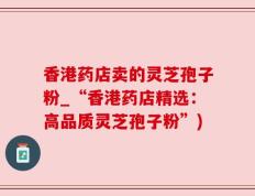 香港药店卖的灵芝孢子粉_“香港药店精选：高品质灵芝孢子粉”)
