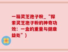 一箱灵芝孢子粉_“探索灵芝孢子粉的神奇功效：一盒的重量与健康益处”)