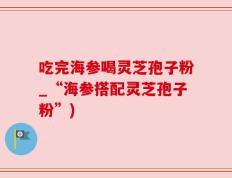 吃完海参喝灵芝孢子粉_“海参搭配灵芝孢子粉”)