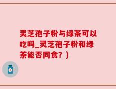 灵芝孢子粉与绿茶可以吃吗_灵芝孢子粉和绿茶能否同食？)