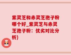 紫灵芝和赤灵芝孢子粉哪个好_紫灵芝与赤灵芝孢子粉：优劣对比分析)