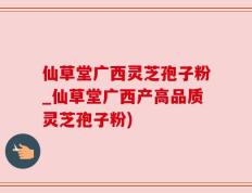 仙草堂广西灵芝孢子粉_仙草堂广西产高品质灵芝孢子粉)