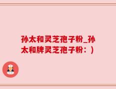 孙太和灵芝孢子粉_孙太和牌灵芝孢子粉：)