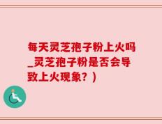 每天灵芝孢子粉上火吗_灵芝孢子粉是否会导致上火现象？)